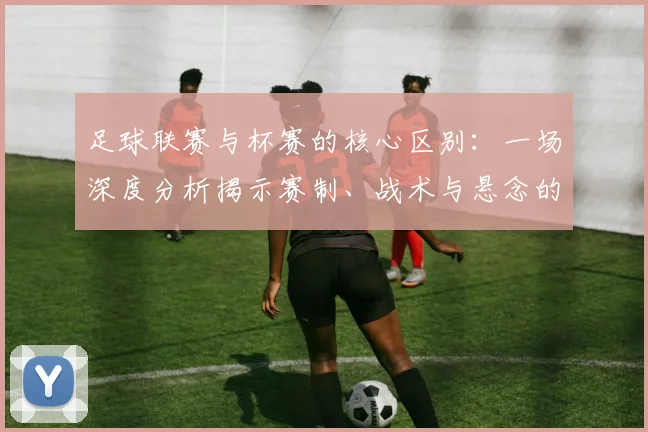 足球联赛与杯赛的核心区别：一场深度分析揭示赛制、战术与悬念的终极对决