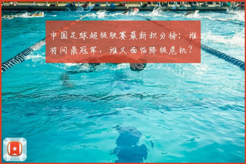 中国足球超级联赛最新积分榜:谁将问鼎冠军,谁又面临降级危机?