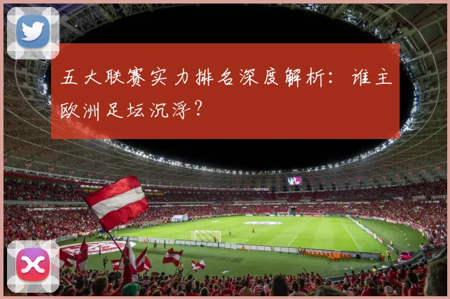 五大联赛实力排名深度解析:谁主欧洲足坛沉浮?