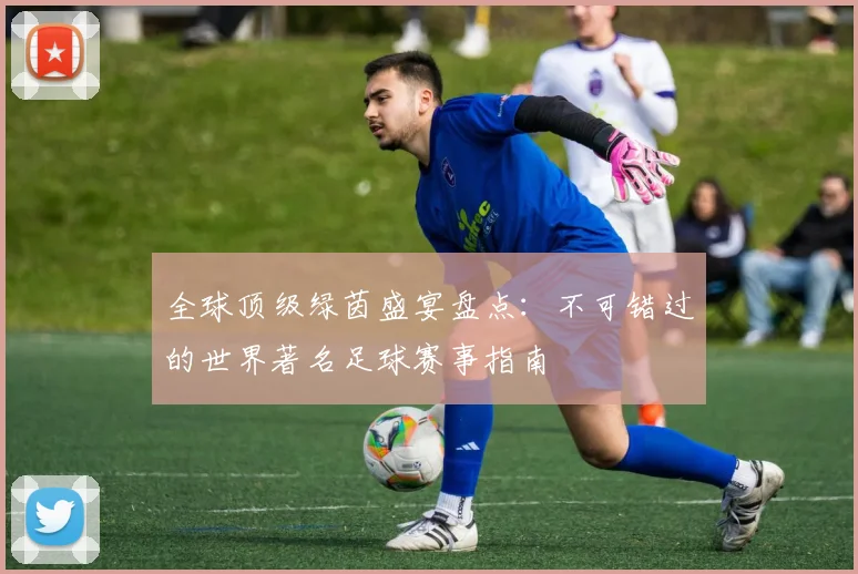 全球顶级绿茵盛宴盘点:不可错过的世界著名足球赛事指南