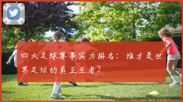 四大足球赛事实力排名：谁才是世界足坛的真正王者？