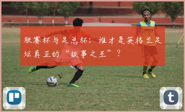 联赛杯与足总杯:谁才是英格兰足坛真正的“故事之王”?