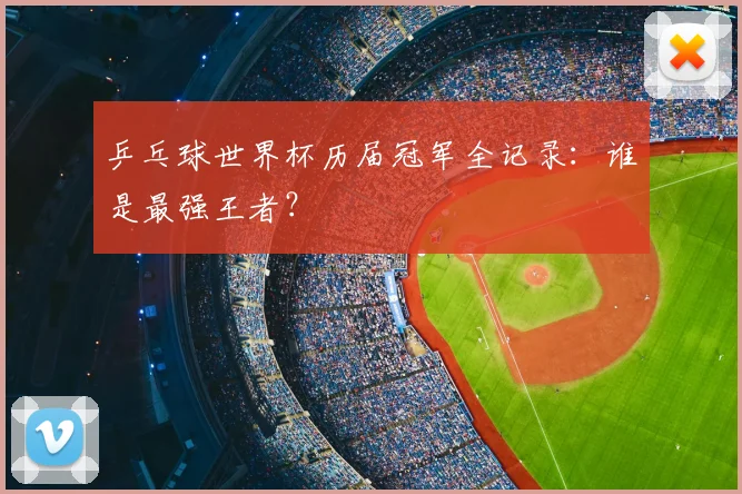 乒乓球世界杯历届冠军全记录：谁是最强王者？