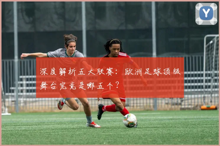 深度解析五大联赛：欧洲足球顶级舞台究竟是哪五个？