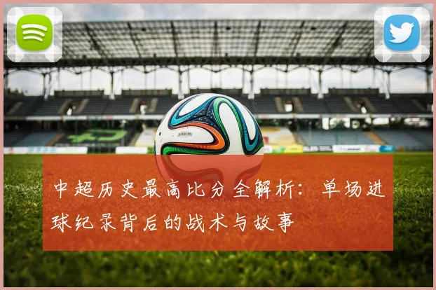 中超历史最高比分全解析:单场进球纪录背后的战术与故事