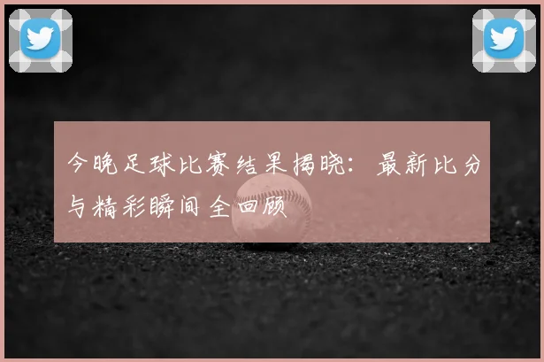 今晚足球比赛结果揭晓:最新比分与精彩瞬间全回顾