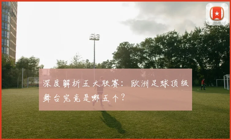 深度解析五大联赛：欧洲足球顶级舞台究竟是哪五个？
